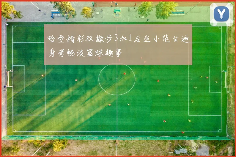 哈登精彩双撤步3加1后坐小范甘迪身旁畅谈篮球趣事