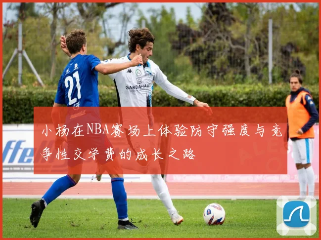 小杨在NBA赛场上体验防守强度与竞争性交学费的成长之路