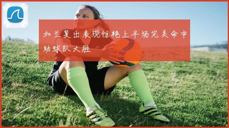 加兰复出表现惊艳上半场完美命中助球队大胜