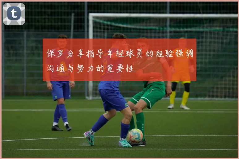 保罗分享指导年轻球员的经验强调沟通与努力的重要性
