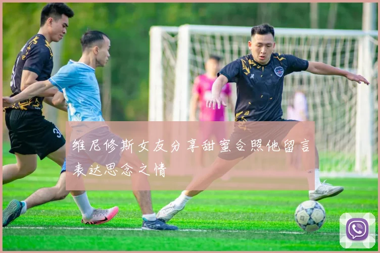 维尼修斯女友分享甜蜜合照他留言表达思念之情