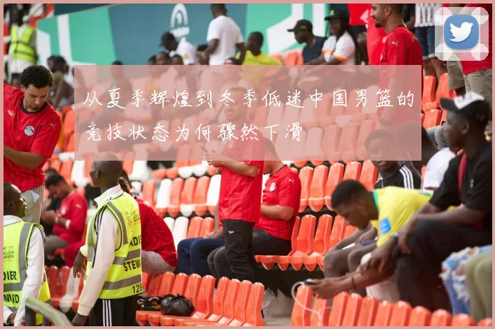 从夏季辉煌到冬季低迷中国男篮的竞技状态为何骤然下滑