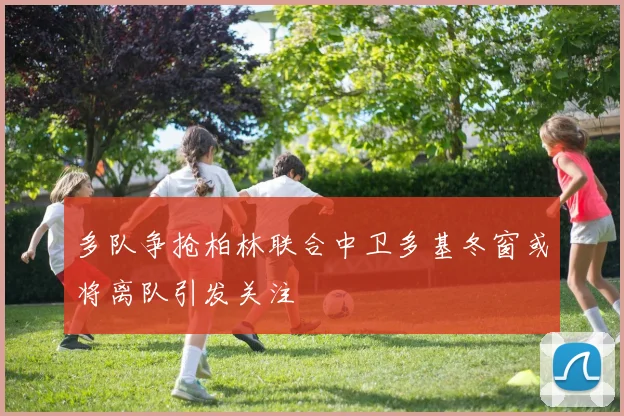 多队争抢柏林联合中卫多基冬窗或将离队引发关注