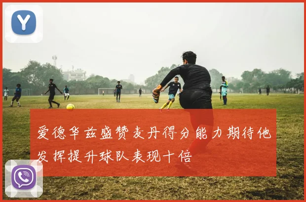 爱德华兹盛赞麦丹得分能力期待他发挥提升球队表现十倍
