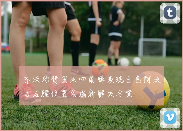 齐沃称赞国米四前锋表现出色阿坎吉后腰位置或成新解决方案