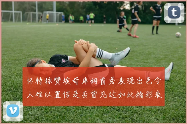 怀特称赞埃奇库姆首秀表现出色令人难以置信是否曾见过如此精彩表现