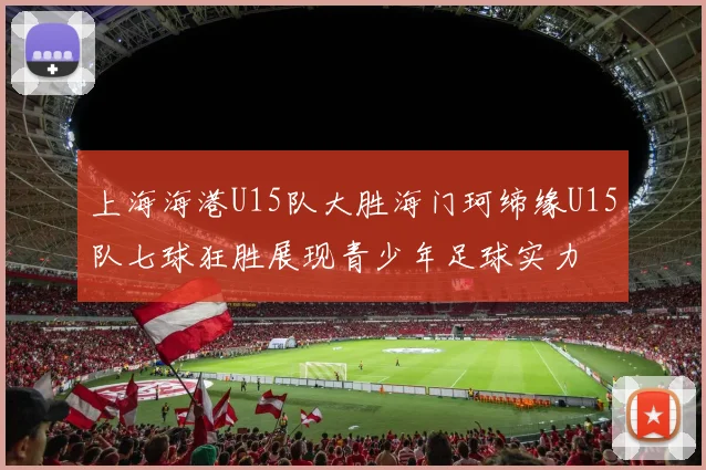 上海海港U15队大胜海门珂缔缘U15队七球狂胜展现青少年足球实力