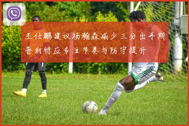 王仕鹏建议杨瀚森减少三分出手斯普利特应专注节奏与防守提升