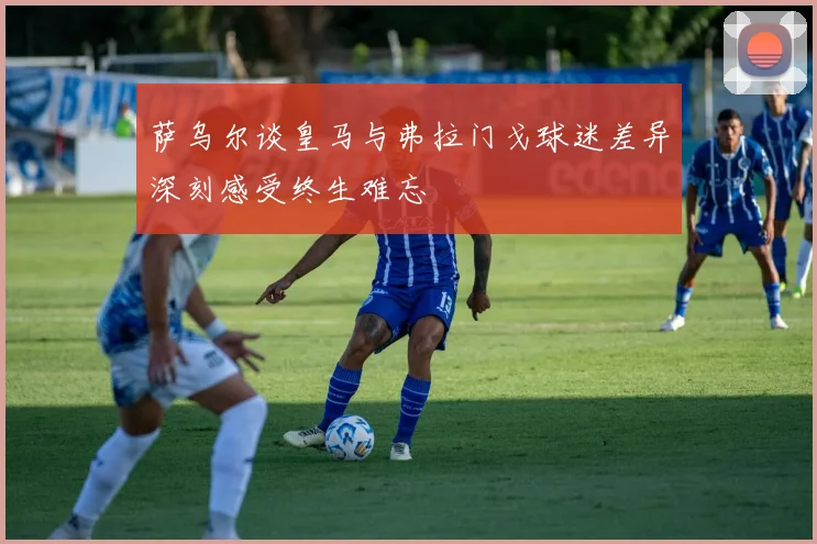萨乌尔谈皇马与弗拉门戈球迷差异深刻感受终生难忘