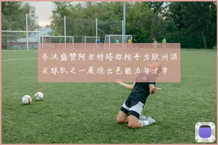 齐沃盛赞阿尔特塔称枪手为欧洲顶尖球队之一展现出色能力与才华