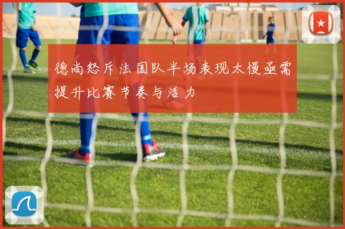 德尚怒斥法国队半场表现太慢亟需提升比赛节奏与活力