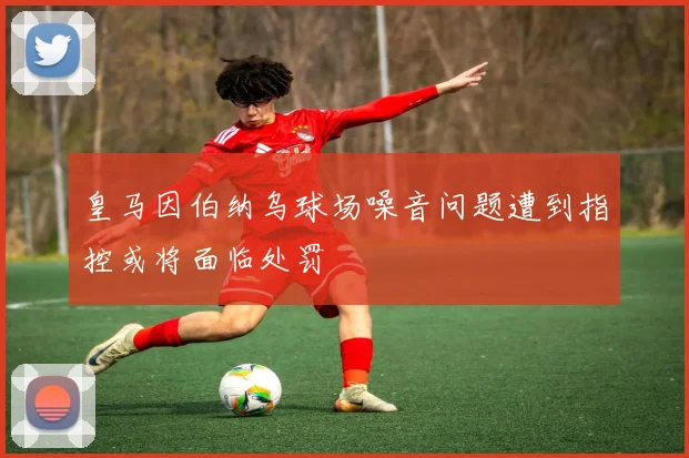 皇马因伯纳乌球场噪音问题遭到指控或将面临处罚