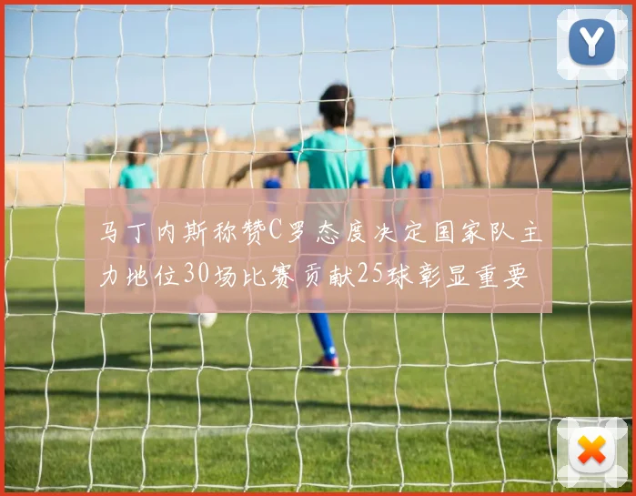 马丁内斯称赞C罗态度决定国家队主力地位30场比赛贡献25球彰显重要性