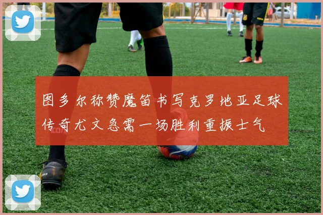 图多尔称赞魔笛书写克罗地亚足球传奇尤文急需一场胜利重振士气