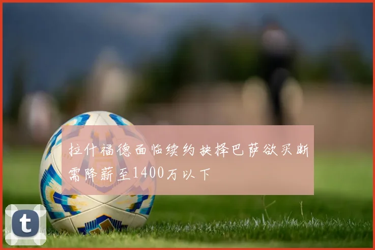 拉什福德面临续约抉择巴萨欲买断需降薪至1400万以下