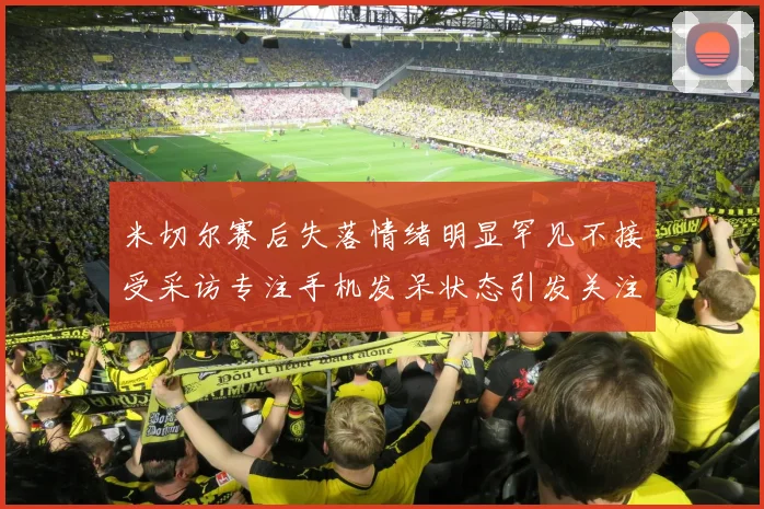 米切尔赛后失落情绪明显罕见不接受采访专注手机发呆状态引发关注