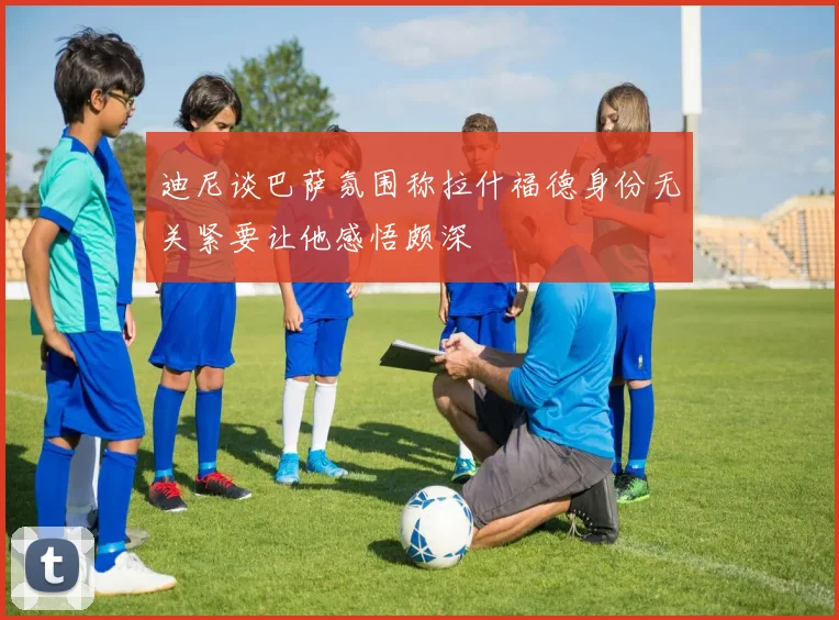 迪尼谈巴萨氛围称拉什福德身份无关紧要让他感悟颇深