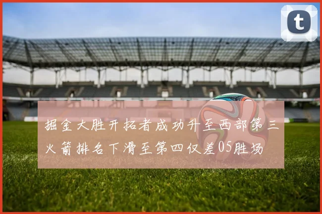掘金大胜开拓者成功升至西部第三火箭排名下滑至第四仅差05胜场