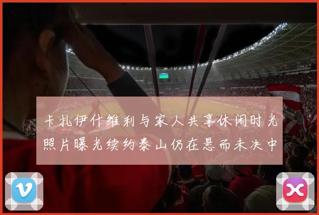 卡扎伊什维利与家人共享休闲时光照片曝光续约泰山仍在悬而未决中