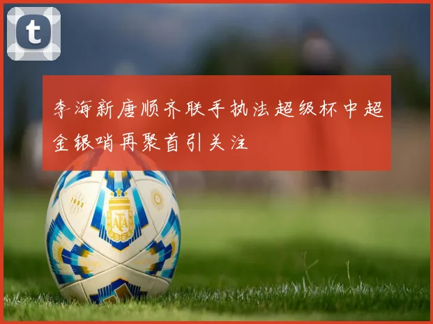 李海新唐顺齐联手执法超级杯中超金银哨再聚首引关注