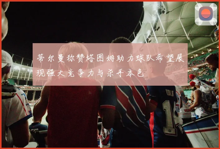 蒂尔曼称赞塔图姆助力球队希望展现强大竞争力与杀手本色