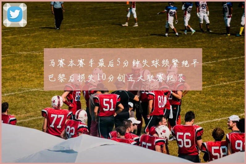 马赛本赛季最后5分钟失球频繁绝平巴黎后损失10分创五大联赛纪录