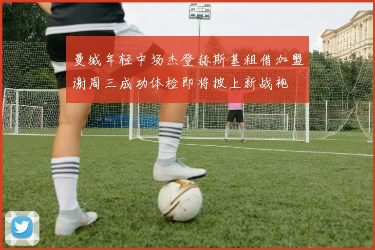 曼城年轻中场杰登赫斯基租借加盟谢周三成功体检即将披上新战袍