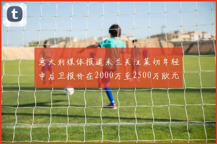 意大利媒体报道米兰关注莱切年轻中后卫报价在2000万至2500万欧元之间