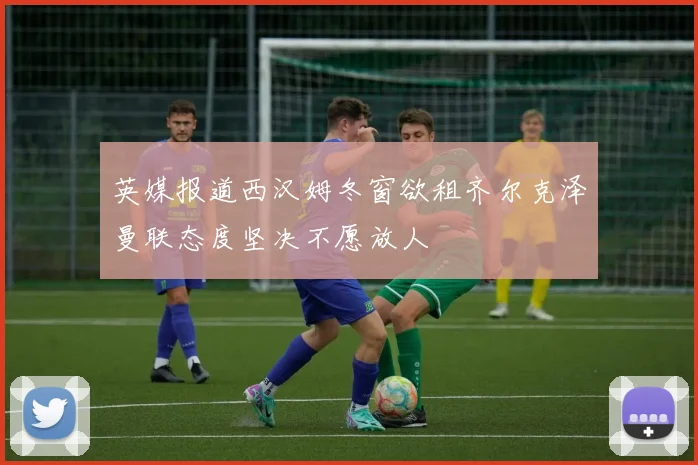 英媒报道西汉姆冬窗欲租齐尔克泽曼联态度坚决不愿放人