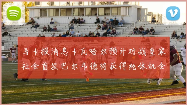 马卡报消息卡瓦哈尔预计对战皇家社会首发巴尔韦德将获得轮休机会