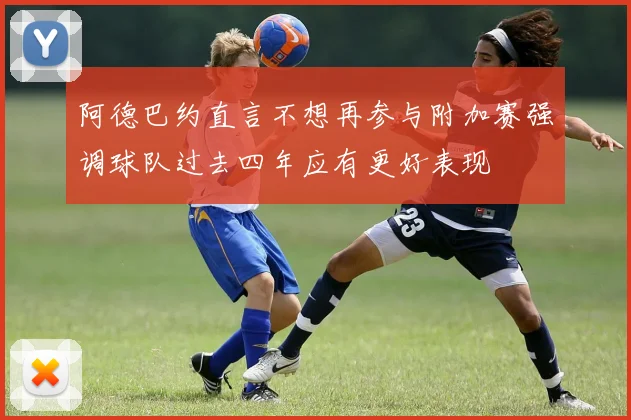阿德巴约直言不想再参与附加赛强调球队过去四年应有更好表现