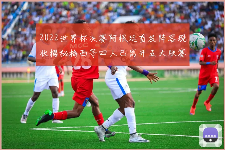 2022世界杯决赛阿根廷首发阵容现状揭秘梅西等四人已离开五大联赛
