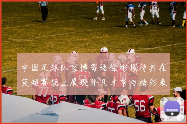 中国足球队官博寄语徐彬期待其在英超赛场上展现非凡才华与精彩表现