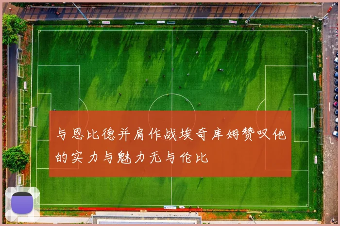 与恩比德并肩作战埃奇库姆赞叹他的实力与魅力无与伦比