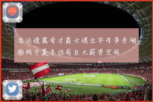 名记透露奇才爵士退出字母争夺湖船网牛夏季仍有巨大薪资空间