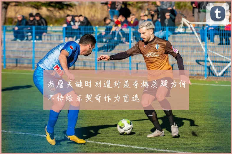 老詹关键时刻遭封盖夸梅质疑为何不传给东契奇作为首选