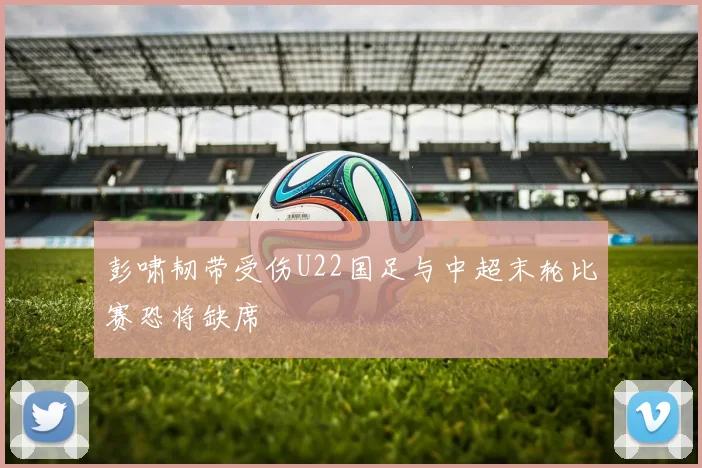 彭啸韧带受伤U22国足与中超末轮比赛恐将缺席