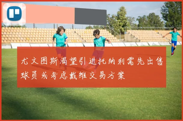 尤文图斯渴望引进托纳利需先出售球员或考虑戴维交易方案