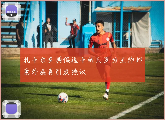 扎卡尔多调侃选卡纳瓦罗为主帅却意外成真引发热议