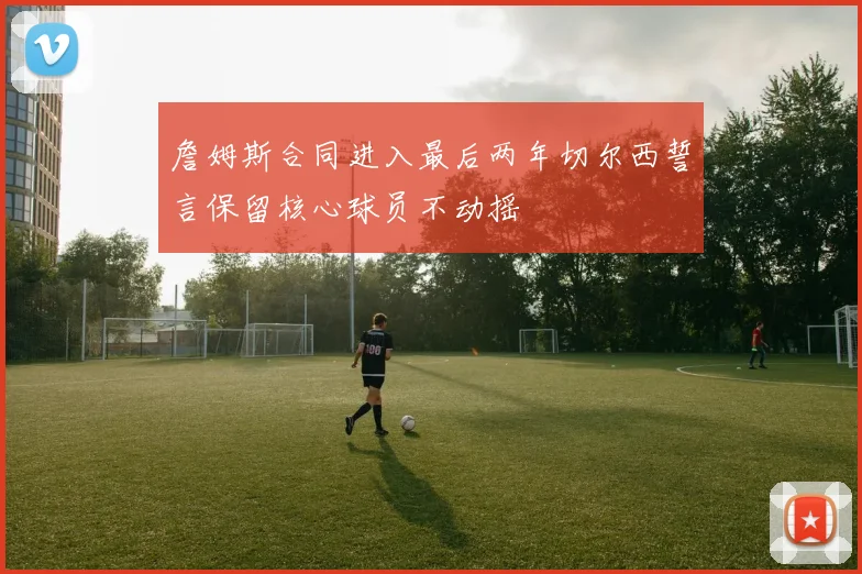 詹姆斯合同进入最后两年切尔西誓言保留核心球员不动摇