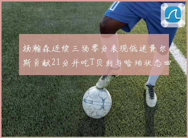 杨瀚森连续三场零分表现低迷费尔斯贡献21分并吃T贝利与哈珀状态回暖