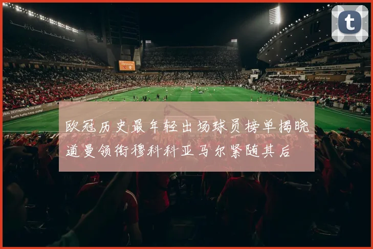 欧冠历史最年轻出场球员榜单揭晓道曼领衔穆科科亚马尔紧随其后