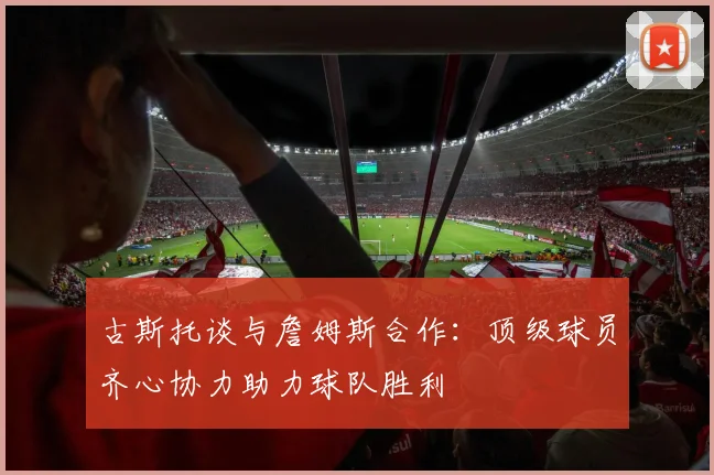 古斯托谈与詹姆斯合作：顶级球员齐心协力助力球队胜利
