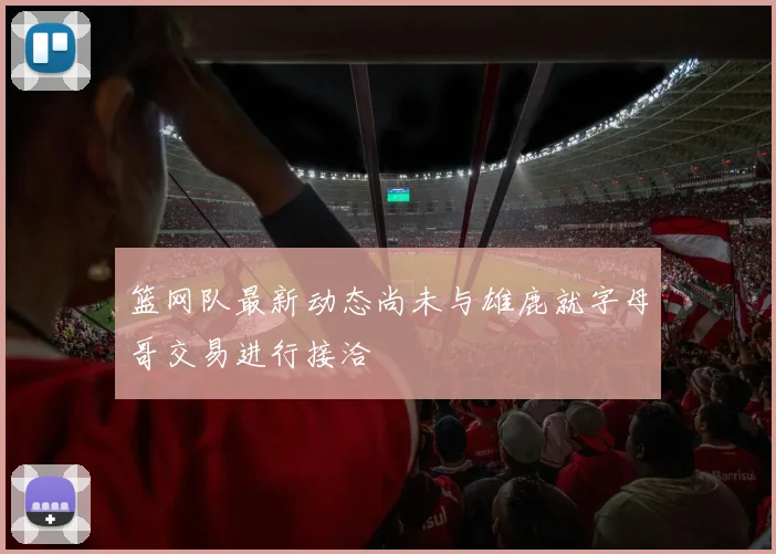 篮网队最新动态尚未与雄鹿就字母哥交易进行接洽