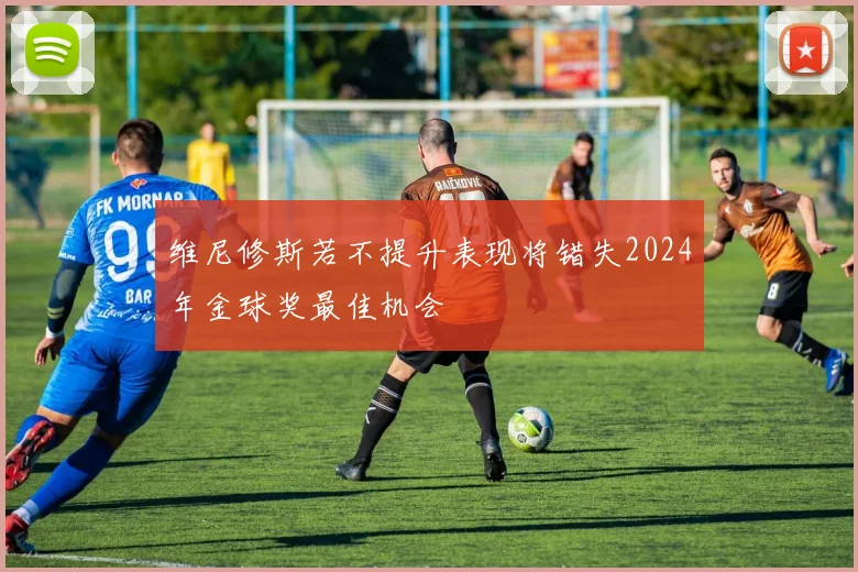 维尼修斯若不提升表现将错失2024年金球奖最佳机会
